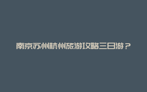 南京苏州杭州旅游攻略三日游？杭州和苏州旅游哪个比较好？