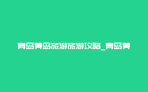 青岛黄岛旅游旅游攻略_青岛黄岛旅游自由行攻略