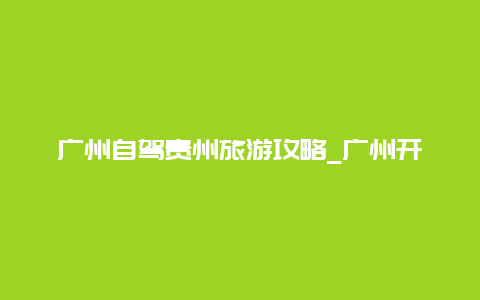 广州自驾贵州旅游攻略_广州开车回贵阳花费需要多少、包括油费？