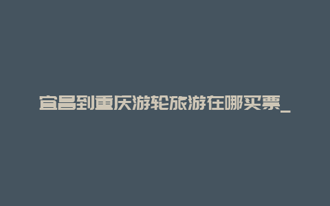 宜昌到重庆游轮旅游在哪买票_宜昌到重庆船票怎么买？