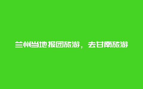 兰州当地报团旅游，去甘南旅游是去兰州报团还是在当地报团好？