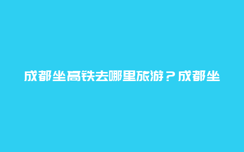 成都坐高铁去哪里旅游？成都坐高铁去哪里旅游好？