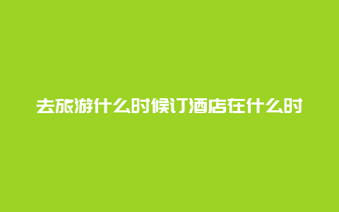 去旅游什么时候订酒店在什么时间段订民宿最便宜？