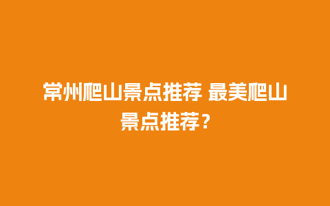 常州爬山景点推荐 最美爬山景点推荐？