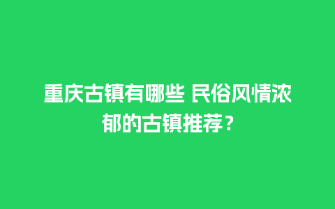 重庆古镇有哪些 民俗风情浓郁的古镇推荐？