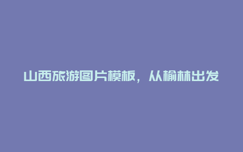 山西旅游图片模板，从榆林出发，去山西自驾游有没有好的路线安排呢？