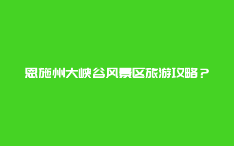 恩施州大峡谷风景区旅游攻略？湖北恩施大峡谷几月份去最佳？