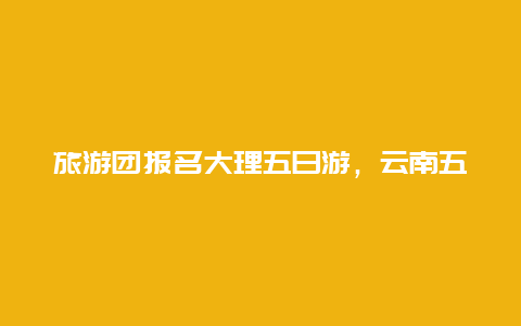 旅游团报名大理五日游，云南五日游跟团大概多少钱？