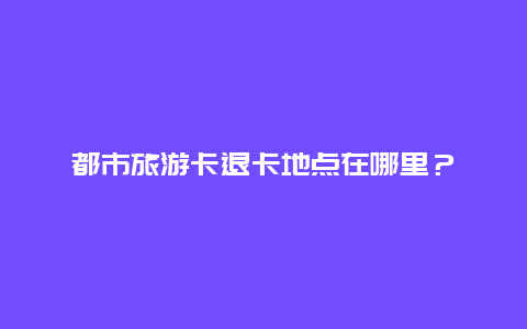 都市旅游卡退卡地点在哪里？