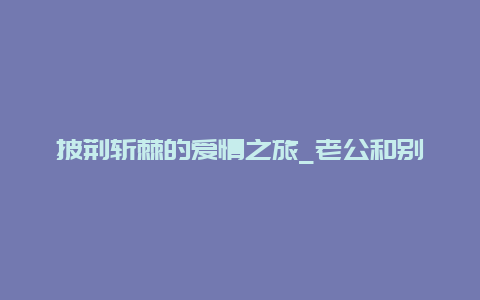 披荆斩棘的爱情之旅_老公和别人的老婆出游的故事