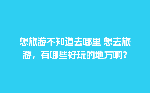 想旅游不知道去哪里 想去旅游，有哪些好玩的地方啊？