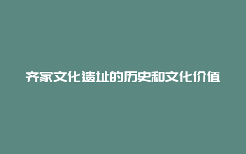 齐家文化遗址的历史和文化价值