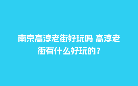 南京高淳老街好玩吗 高淳老街有什么好玩的？