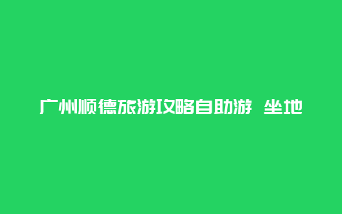 广州顺德旅游攻略自助游 坐地铁去顺德旅游攻略？