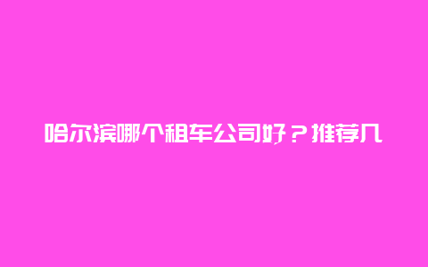 哈尔滨哪个租车公司好？推荐几家靠谱的租车公司