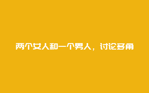 两个女人和一个男人，讨论多角关系的心理学分析