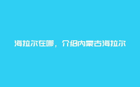 海拉尔在哪，介绍内蒙古海拉尔市的位置和特点