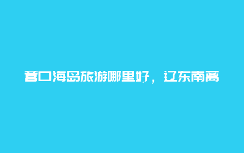 营口海岛旅游哪里好，辽东南离哪个城市近？