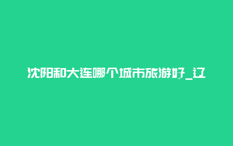 沈阳和大连哪个城市旅游好_辽宁最吃香的四个城市？