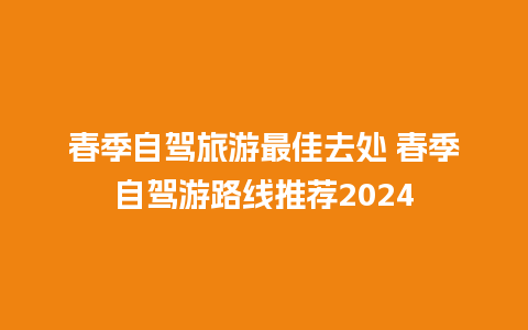 春季自驾旅游最佳去处 春季自驾游路线推荐2024