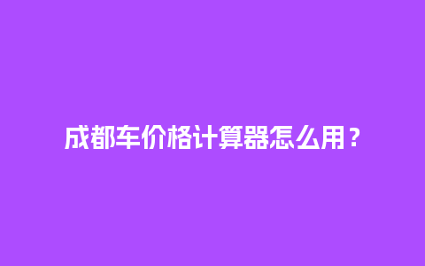 成都车价格计算器怎么用？