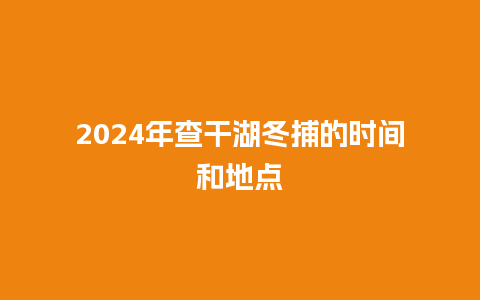 2024年查干湖冬捕的时间和地点