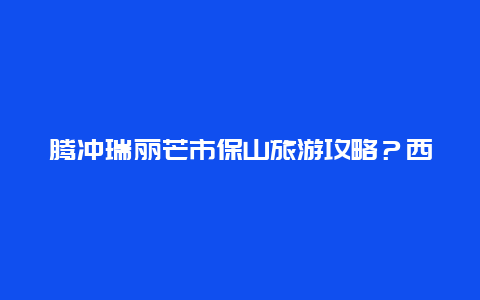 腾冲瑞丽芒市保山旅游攻略？西双版纳到腾冲或保山应该怎样走？