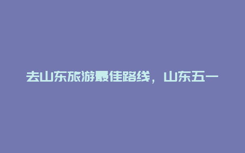 去山东旅游最佳路线，山东五一自驾3天最佳去处？