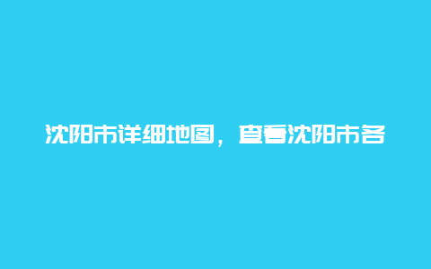 沈阳市详细地图，查看沈阳市各区详细地图