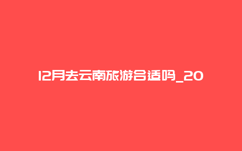 12月去云南旅游合适吗_2024年12月可去瑞丽旅游吗？