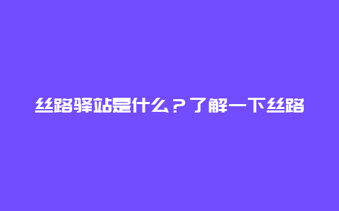 丝路驿站是什么？了解一下丝路驿站的历史和文化