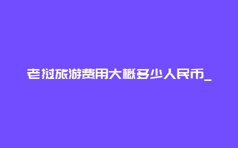 老挝旅游费用大概多少人民币_去老挝要办什么证件要多少钱？