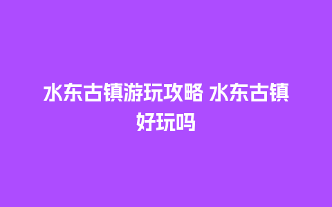 水东古镇游玩攻略 水东古镇好玩吗