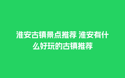 淮安古镇景点推荐 淮安有什么好玩的古镇推荐