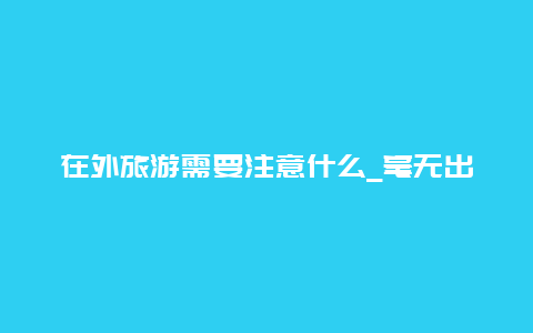 在外旅游需要注意什么_毫无出远门经验的人独自去旅行有什么建议和注意事项吗？