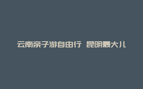 云南亲子游自由行 昆明最大儿童游乐园？