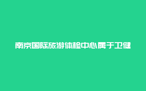 南京国际旅游体检中心属于卫健委管吗 南京鼓楼江北国际医院可以体检吗？