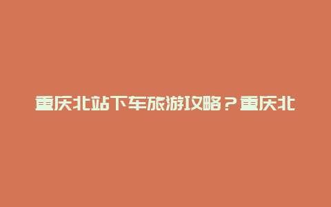 重庆北站下车旅游攻略？重庆北站出站口和进站口挨着的吗？