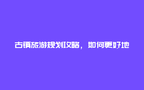 古镇旅游规划攻略，如何更好地游览古镇？