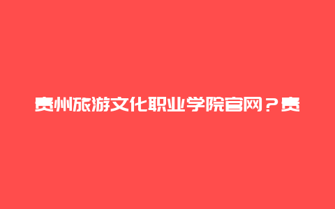 贵州旅游文化职业学院官网？贵州文化旅游职业学院多少亩？