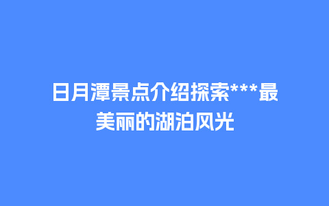 日月潭景点介绍探索***最美丽的湖泊风光