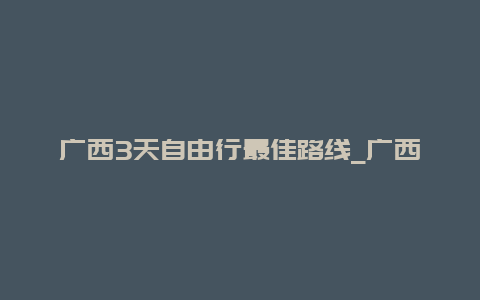 广西3天自由行最佳路线_广西3天自由行最佳路线图