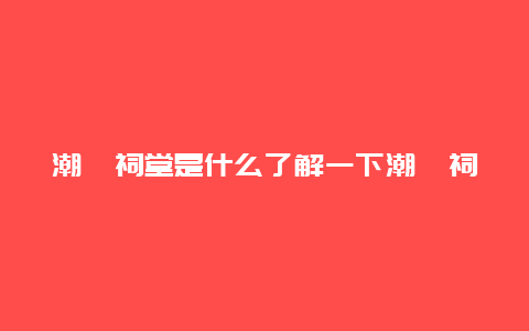 潮汕祠堂是什么了解一下潮汕祠堂的历史和文化传承