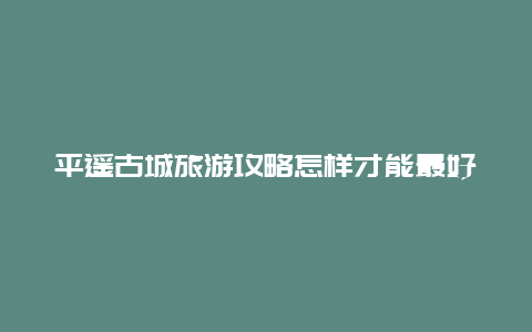 平遥古城旅游攻略怎样才能最好地游览？