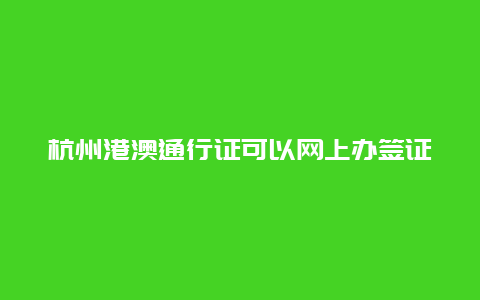 杭州港澳通行证可以网上办签证吗，哪些省份可以异地办理护照和签证？