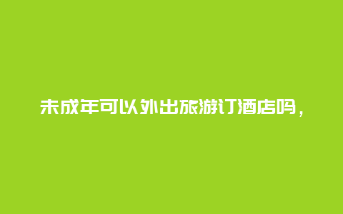 未成年可以外出旅游订酒店吗，未成年怎么订宾馆？