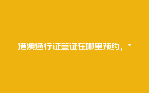 港澳通行证签证在哪里预约，***港澳通行证签注流程？