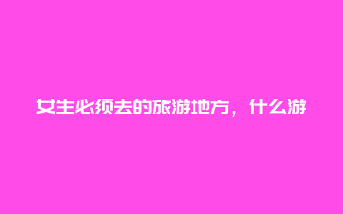 女生必须去的旅游地方，什么游戏最好玩，女生游戏？