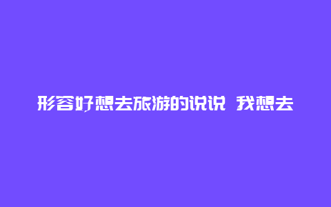 形容好想去旅游的说说 我想去旅游可是没有朋友陪，一个人太寂寞了，怎么办？