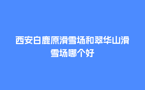 西安白鹿原滑雪场和翠华山滑雪场哪个好